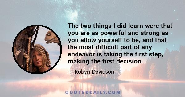 The two things I did learn were that you are as powerful and strong as you allow yourself to be, and that the most difficult part of any endeavor is taking the first step, making the first decision.