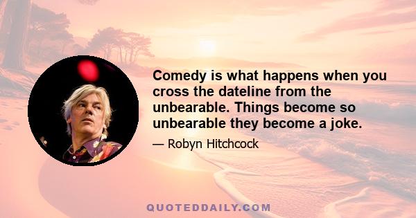 Comedy is what happens when you cross the dateline from the unbearable. Things become so unbearable they become a joke.