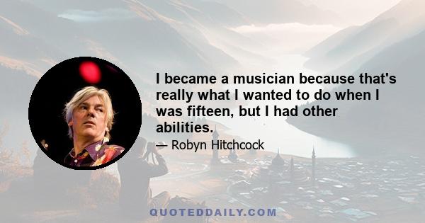 I became a musician because that's really what I wanted to do when I was fifteen, but I had other abilities.