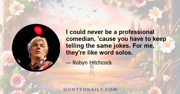 I could never be a professional comedian, 'cause you have to keep telling the same jokes. For me, they're like word solos.