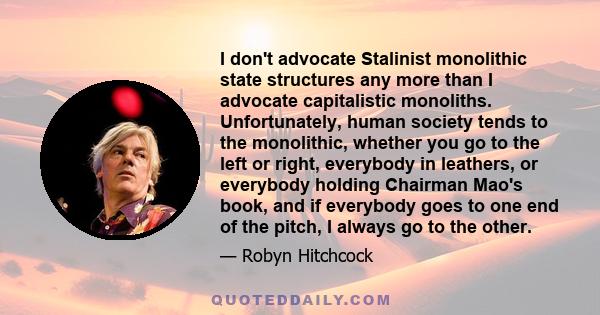 I don't advocate Stalinist monolithic state structures any more than I advocate capitalistic monoliths. Unfortunately, human society tends to the monolithic, whether you go to the left or right, everybody in leathers,