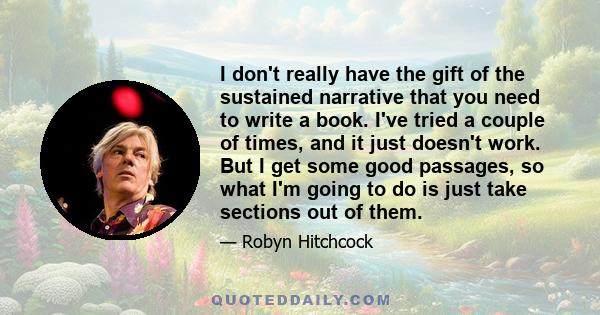 I don't really have the gift of the sustained narrative that you need to write a book. I've tried a couple of times, and it just doesn't work. But I get some good passages, so what I'm going to do is just take sections