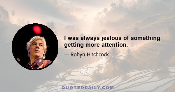 I was always jealous of something getting more attention.