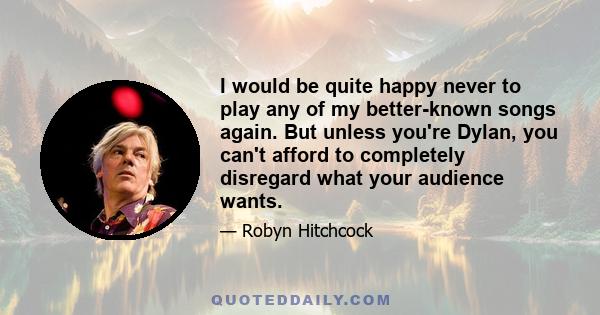 I would be quite happy never to play any of my better-known songs again. But unless you're Dylan, you can't afford to completely disregard what your audience wants.