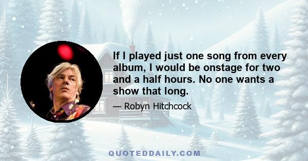 If I played just one song from every album, I would be onstage for two and a half hours. No one wants a show that long.