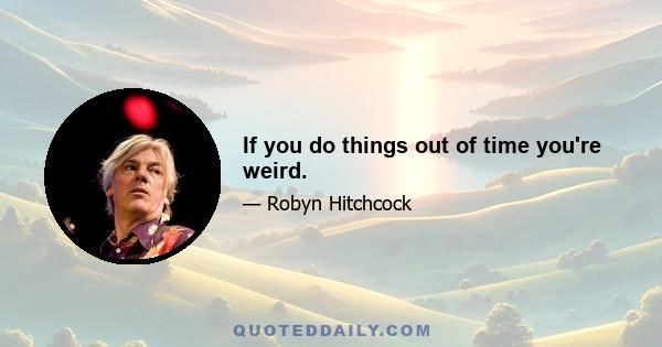 If you do things out of time you're weird.