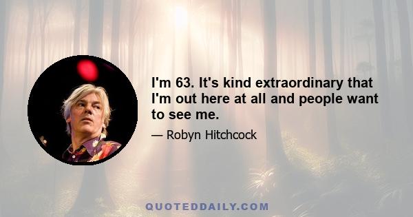 I'm 63. It's kind extraordinary that I'm out here at all and people want to see me.