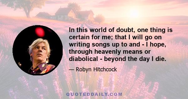 In this world of doubt, one thing is certain for me; that I will go on writing songs up to and - I hope, through heavenly means or diabolical - beyond the day I die.