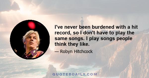 I've never been burdened with a hit record, so I don't have to play the same songs. I play songs people think they like.