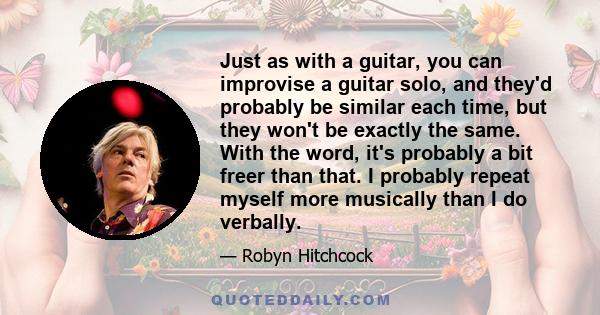 Just as with a guitar, you can improvise a guitar solo, and they'd probably be similar each time, but they won't be exactly the same. With the word, it's probably a bit freer than that. I probably repeat myself more