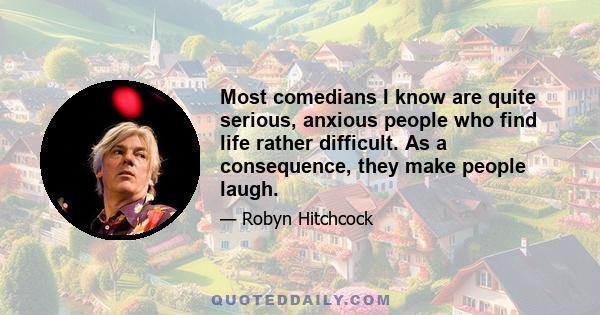 Most comedians I know are quite serious, anxious people who find life rather difficult. As a consequence, they make people laugh.