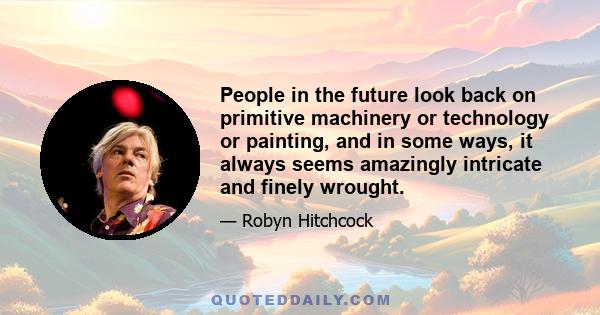 People in the future look back on primitive machinery or technology or painting, and in some ways, it always seems amazingly intricate and finely wrought.