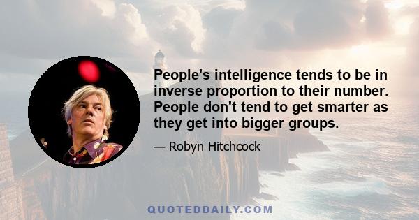 People's intelligence tends to be in inverse proportion to their number. People don't tend to get smarter as they get into bigger groups.