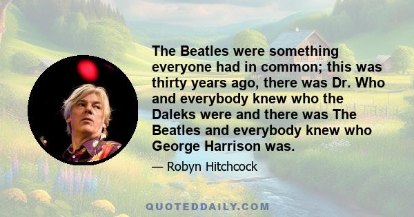 The Beatles were something everyone had in common; this was thirty years ago, there was Dr. Who and everybody knew who the Daleks were and there was The Beatles and everybody knew who George Harrison was.