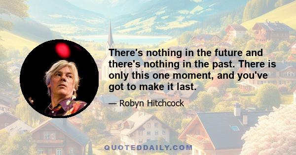 There's nothing in the future and there's nothing in the past. There is only this one moment, and you've got to make it last.