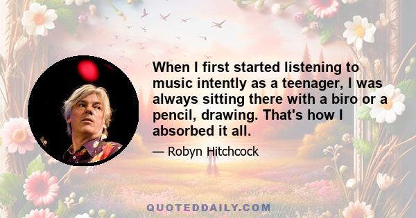 When I first started listening to music intently as a teenager, I was always sitting there with a biro or a pencil, drawing. That's how I absorbed it all.