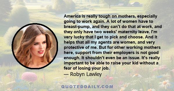 America is really tough on mothers, especially going to work again. A lot of women have to breast-pump, and they can't do that at work, and they only have two weeks' maternity leave. I'm very lucky that I get to pick