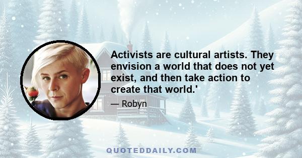 Activists are cultural artists. They envision a world that does not yet exist, and then take action to create that world.'