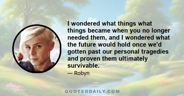 I wondered what things what things became when you no longer needed them, and I wondered what the future would hold once we'd gotten past our personal tragedies and proven them ultimately survivable.