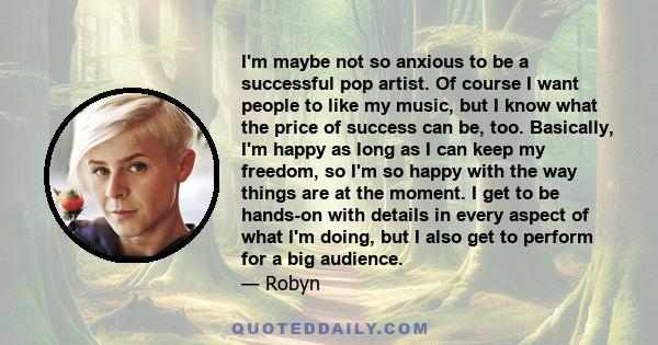 I'm maybe not so anxious to be a successful pop artist. Of course I want people to like my music, but I know what the price of success can be, too. Basically, I'm happy as long as I can keep my freedom, so I'm so happy