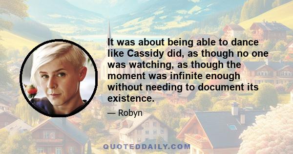 It was about being able to dance like Cassidy did, as though no one was watching, as though the moment was infinite enough without needing to document its existence.