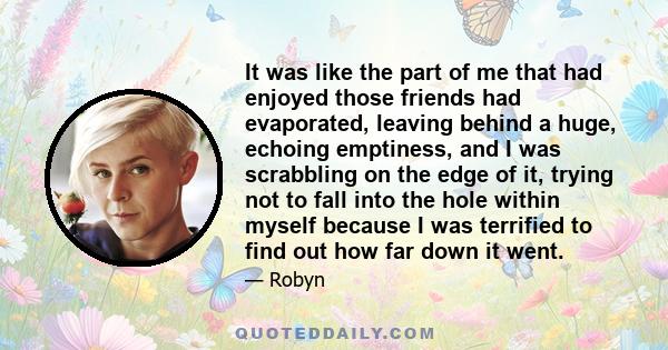 It was like the part of me that had enjoyed those friends had evaporated, leaving behind a huge, echoing emptiness, and I was scrabbling on the edge of it, trying not to fall into the hole within myself because I was