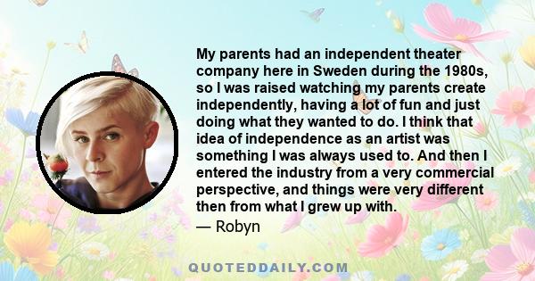 My parents had an independent theater company here in Sweden during the 1980s, so I was raised watching my parents create independently, having a lot of fun and just doing what they wanted to do. I think that idea of