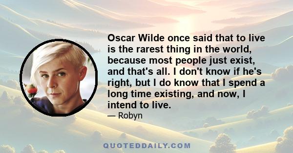 Oscar Wilde once said that to live is the rarest thing in the world, because most people just exist, and that's all. I don't know if he's right, but I do know that I spend a long time existing, and now, I intend to live.