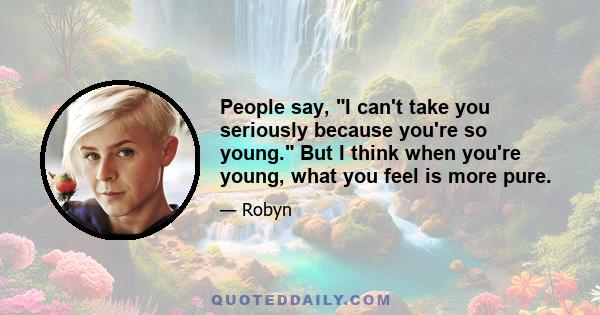 People say, I can't take you seriously because you're so young. But I think when you're young, what you feel is more pure.