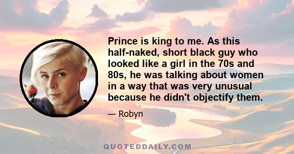 Prince is king to me. As this half-naked, short black guy who looked like a girl in the 70s and 80s, he was talking about women in a way that was very unusual because he didn't objectify them.