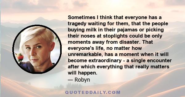 Sometimes I think that everyone has a tragedy waiting for them, that the people buying milk in their pajamas or picking their noses at stoplights could be only moments away from disaster. That everyone's life, no matter 