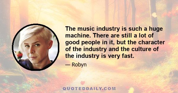 The music industry is such a huge machine. There are still a lot of good people in it, but the character of the industry and the culture of the industry is very fast.