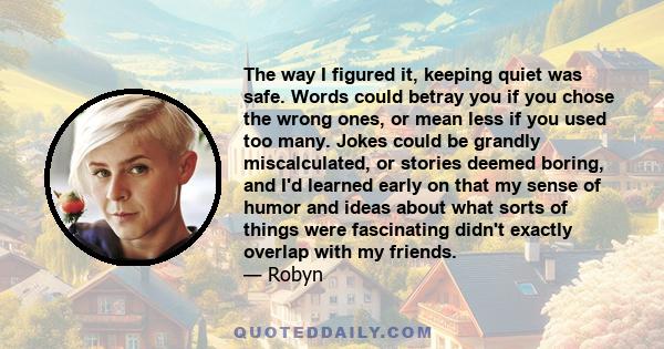 The way I figured it, keeping quiet was safe. Words could betray you if you chose the wrong ones, or mean less if you used too many. Jokes could be grandly miscalculated, or stories deemed boring, and I'd learned early