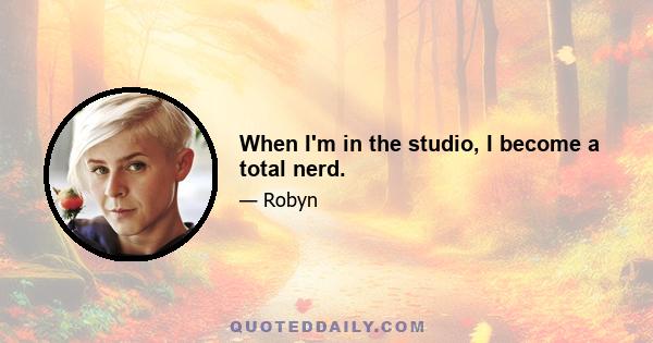 When I'm in the studio, I become a total nerd.