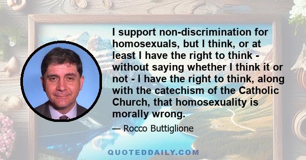 I support non-discrimination for homosexuals, but I think, or at least I have the right to think - without saying whether I think it or not - I have the right to think, along with the catechism of the Catholic Church,