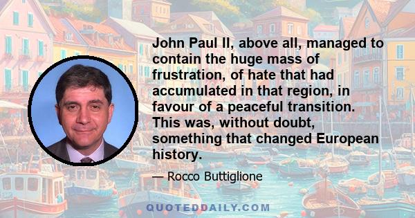 John Paul II, above all, managed to contain the huge mass of frustration, of hate that had accumulated in that region, in favour of a peaceful transition. This was, without doubt, something that changed European history.