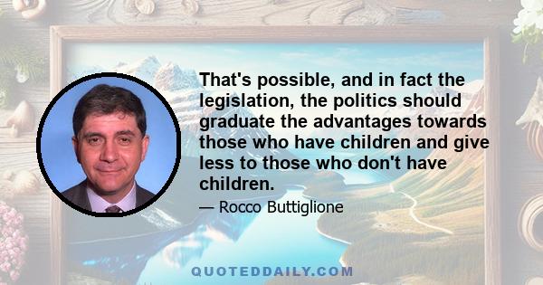 That's possible, and in fact the legislation, the politics should graduate the advantages towards those who have children and give less to those who don't have children.