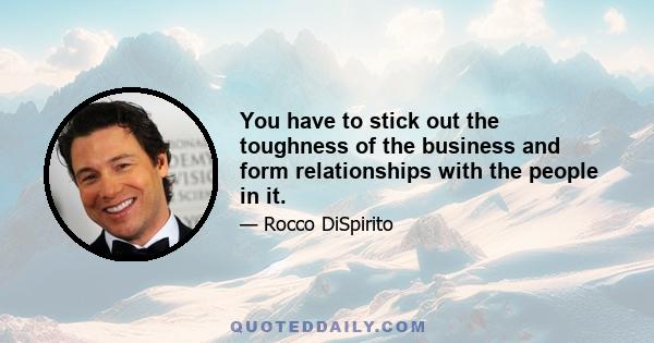 You have to stick out the toughness of the business and form relationships with the people in it.