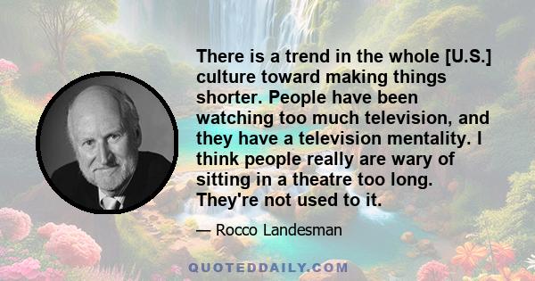 There is a trend in the whole [U.S.] culture toward making things shorter. People have been watching too much television, and they have a television mentality. I think people really are wary of sitting in a theatre too