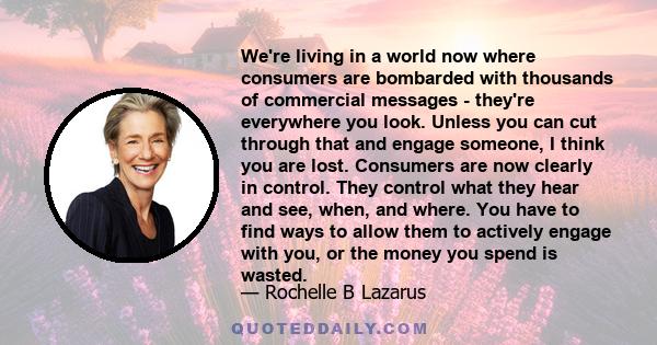 We're living in a world now where consumers are bombarded with thousands of commercial messages - they're everywhere you look. Unless you can cut through that and engage someone, I think you are lost. Consumers are now