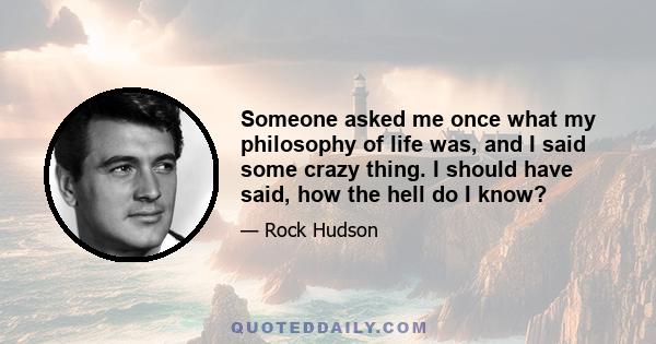 Someone asked me once what my philosophy of life was, and I said some crazy thing. I should have said, how the hell do I know?