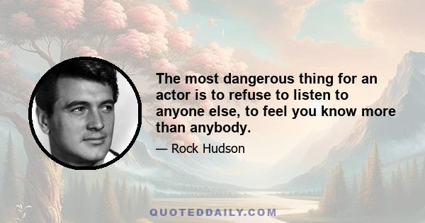 The most dangerous thing for an actor is to refuse to listen to anyone else, to feel you know more than anybody.