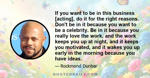 If you want to be in this business [acting], do it for the right reasons. Don't be in it because you want to be a celebrity. Be in it because you really love the work, and the work keeps you up at night, and it keeps