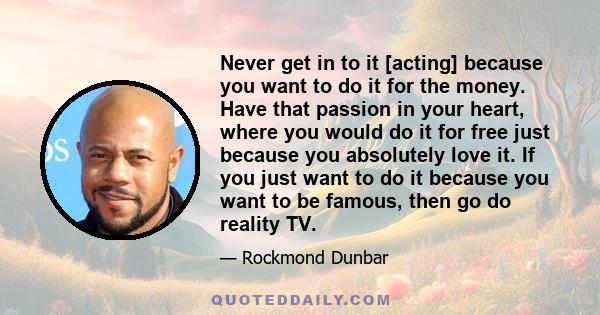 Never get in to it [acting] because you want to do it for the money. Have that passion in your heart, where you would do it for free just because you absolutely love it. If you just want to do it because you want to be