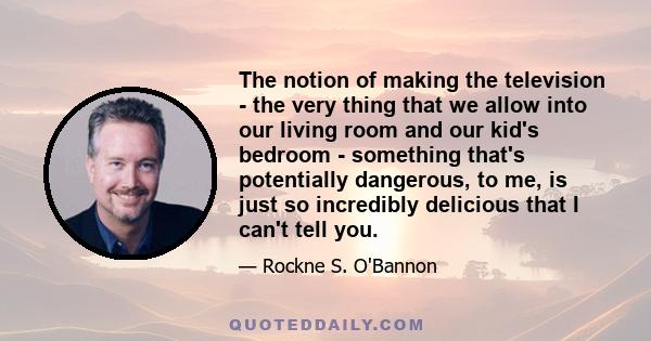 The notion of making the television - the very thing that we allow into our living room and our kid's bedroom - something that's potentially dangerous, to me, is just so incredibly delicious that I can't tell you.