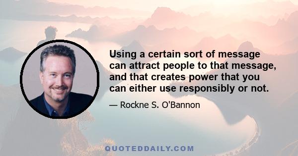 Using a certain sort of message can attract people to that message, and that creates power that you can either use responsibly or not.