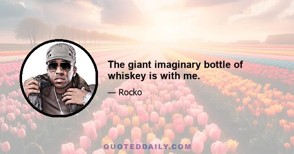 The giant imaginary bottle of whiskey is with me.