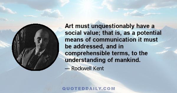 Art must unquestionably have a social value; that is, as a potential means of communication it must be addressed, and in comprehensible terms, to the understanding of mankind.