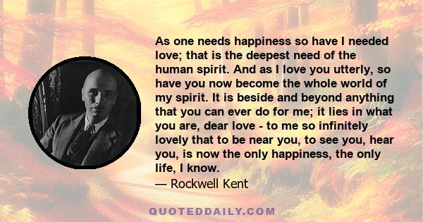 As one needs happiness so have I needed love; that is the deepest need of the human spirit. And as I love you utterly, so have you now become the whole world of my spirit. It is beside and beyond anything that you can