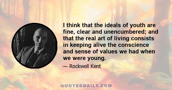 I think that the ideals of youth are fine, clear and unencumbered; and that the real art of living consists in keeping alive the conscience and sense of values we had when we were young.